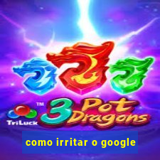 como irritar o google